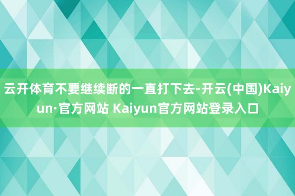 云开体育不要继续断的一直打下去-开云(中国)Kaiyun·官方网站 Kaiyun官方网站登录入口