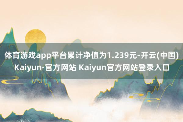 体育游戏app平台累计净值为1.239元-开云(中国)Kaiyun·官方网站 Kaiyun官方网站登录入口