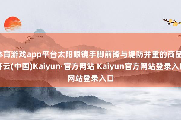 体育游戏app平台太阳眼镜手脚前锋与堤防并重的商品-开云(中国)Kaiyun·官方网站 Kaiyun官方网站登录入口