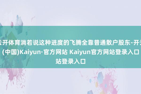 云开体育淌若说这种进度的飞腾全靠普通散户股东-开云(中国)Kaiyun·官方网站 Kaiyun官方网站登录入口