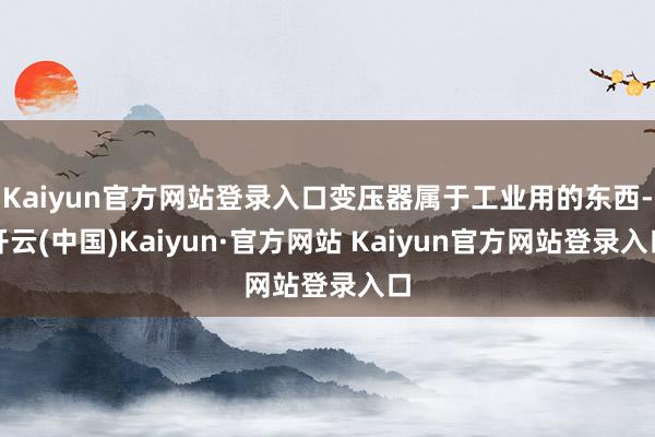 Kaiyun官方网站登录入口变压器属于工业用的东西-开云(中国)Kaiyun·官方网站 Kaiyun官方网站登录入口
