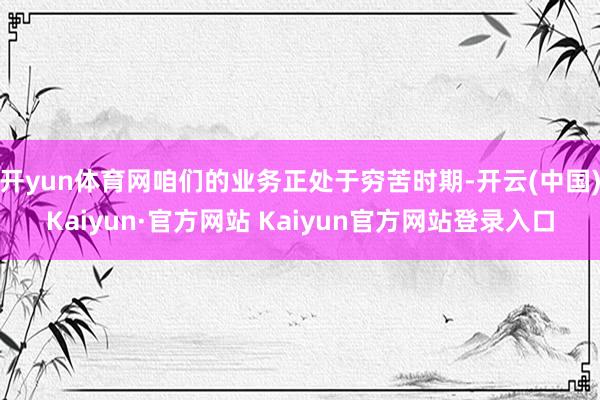 开yun体育网咱们的业务正处于穷苦时期-开云(中国)Kaiyun·官方网站 Kaiyun官方网站登录入口