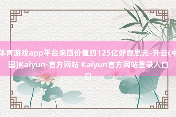 体育游戏app平台来回价值约125亿好意思元-开云(中国)Kaiyun·官方网站 Kaiyun官方网站登录入口
