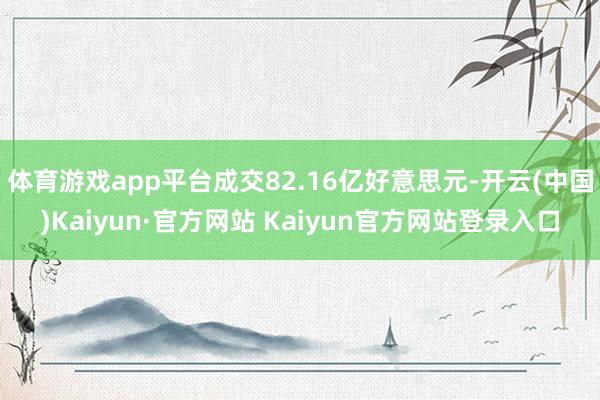 体育游戏app平台成交82.16亿好意思元-开云(中国)Kaiyun·官方网站 Kaiyun官方网站登录入口