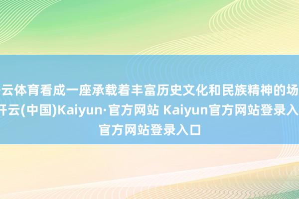 开云体育看成一座承载着丰富历史文化和民族精神的场馆-开云(中国)Kaiyun·官方网站 Kaiyun官方网站登录入口