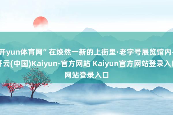 开yun体育网”在焕然一新的上街里·老字号展览馆内-开云(中国)Kaiyun·官方网站 Kaiyun官方网站登录入口