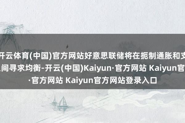 开云体育(中国)官方网站好意思联储将在扼制通胀和支捏劳能源市集之间寻求均衡-开云(中国)Kaiyun·官方网站 Kaiyun官方网站登录入口