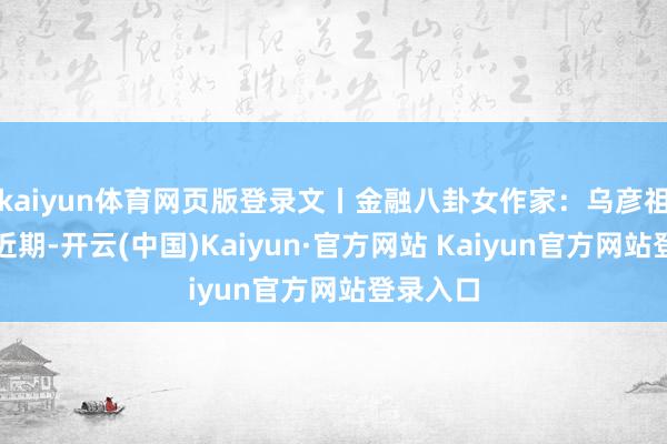 kaiyun体育网页版登录文丨金融八卦女作家:乌彦祖假郑重近期-开云(中国)Kaiyun·官方网站 Kaiyun官方网站登录入口