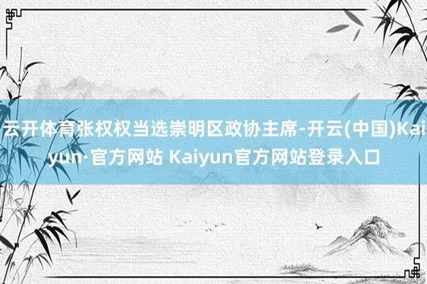 云开体育张权权当选崇明区政协主席-开云(中国)Kaiyun·官方网站 Kaiyun官方网站登录入口