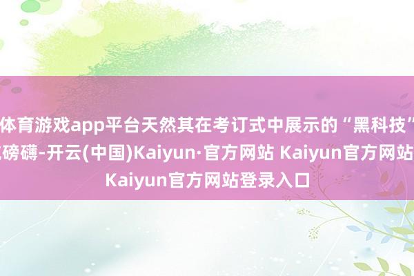 体育游戏app平台天然其在考订式中展示的“黑科技”看似声威磅礴-开云(中国)Kaiyun·官方网站 Kaiyun官方网站登录入口