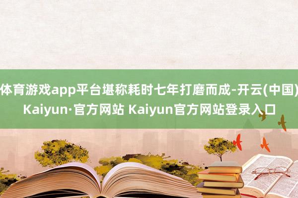 体育游戏app平台堪称耗时七年打磨而成-开云(中国)Kaiyun·官方网站 Kaiyun官方网站登录入口