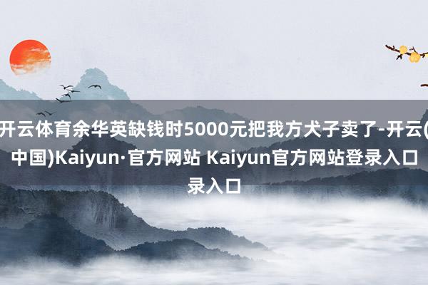 开云体育余华英缺钱时5000元把我方犬子卖了-开云(中国)Kaiyun·官方网站 Kaiyun官方网站登录入口