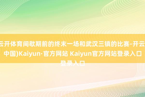 云开体育间歇期前的终末一场和武汉三镇的比赛-开云(中国)Kaiyun·官方网站 Kaiyun官方网站登录入口