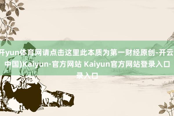 开yun体育网请点击这里此本质为第一财经原创-开云(中国)Kaiyun·官方网站 Kaiyun官方网站登录入口