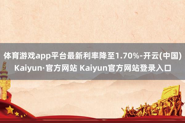 体育游戏app平台最新利率降至1.70%-开云(中国)Kaiyun·官方网站 Kaiyun官方网站登录入口