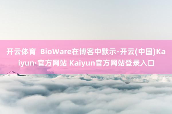 开云体育 BioWare在博客中默示-开云(中国)Kaiyun·官方网站 Kaiyun官方网站登录入口
