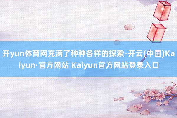 开yun体育网充满了种种各样的探索-开云(中国)Kaiyun·官方网站 Kaiyun官方网站登录入口