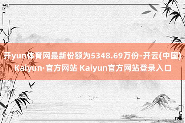 开yun体育网最新份额为5348.69万份-开云(中国)Kaiyun·官方网站 Kaiyun官方网站登录入口