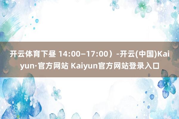 开云体育下昼 14:00—17:00）-开云(中国)Kaiyun·官方网站 Kaiyun官方网站登录入口