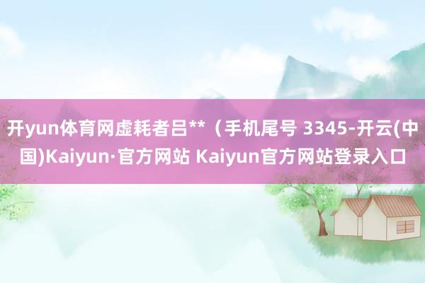 开yun体育网虚耗者吕**（手机尾号 3345-开云(中国)Kaiyun·官方网站 Kaiyun官方网站登录入口