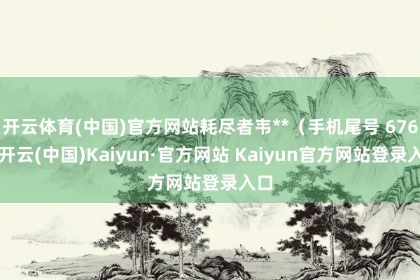 开云体育(中国)官方网站耗尽者韦**(手机尾号 6762-开云(中国)Kaiyun·官方网站 Kaiyun官方网站登录入口