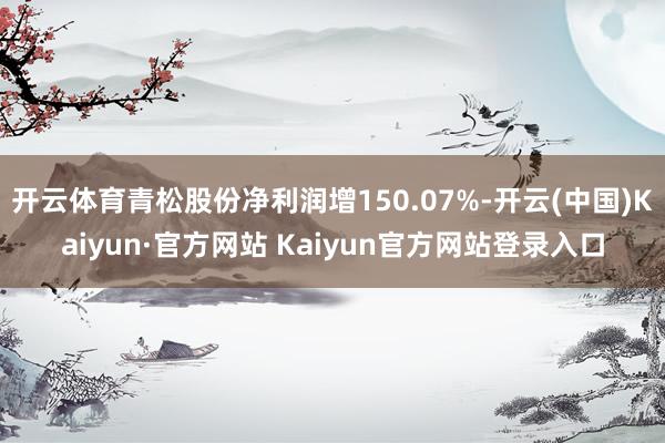 开云体育青松股份净利润增150.07%-开云(中国)Kaiyun·官方网站 Kaiyun官方网站登录入口