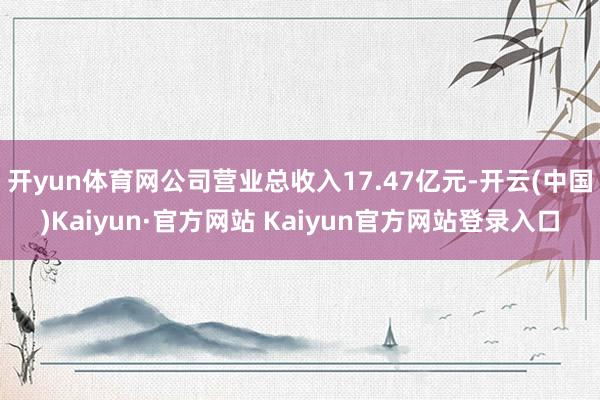 开yun体育网公司营业总收入17.47亿元-开云(中国)Kaiyun·官方网站 Kaiyun官方网站登录入口