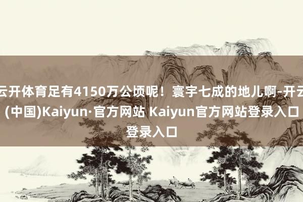 云开体育足有4150万公顷呢！寰宇七成的地儿啊-开云(中国)Kaiyun·官方网站 Kaiyun官方网站登录入口