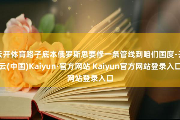 云开体育路子底本俄罗斯思要修一条管线到咱们国度-开云(中国)Kaiyun·官方网站 Kaiyun官方网站登录入口