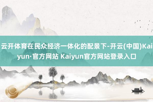 云开体育在民众经济一体化的配景下-开云(中国)Kaiyun·官方网站 Kaiyun官方网站登录入口