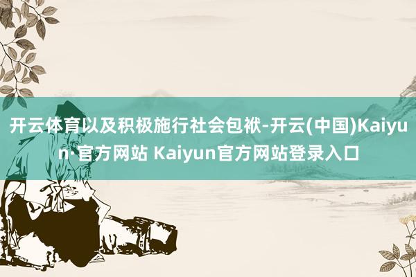 开云体育以及积极施行社会包袱-开云(中国)Kaiyun·官方网站 Kaiyun官方网站登录入口