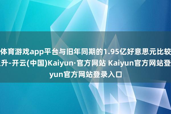 体育游戏app平台与旧年同期的1.95亿好意思元比较有所上升-开云(中国)Kaiyun·官方网站 Kaiyun官方网站登录入口