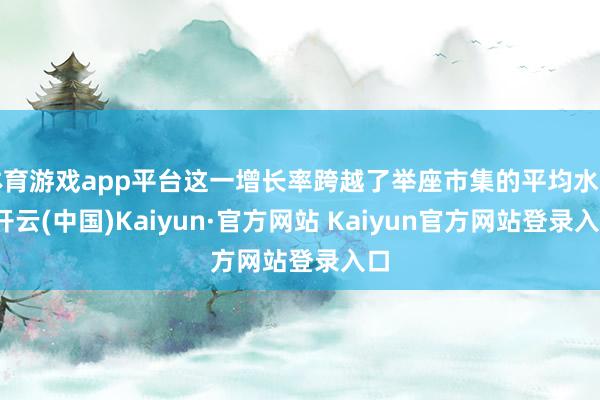 体育游戏app平台这一增长率跨越了举座市集的平均水平-开云(中国)Kaiyun·官方网站 Kaiyun官方网站登录入口