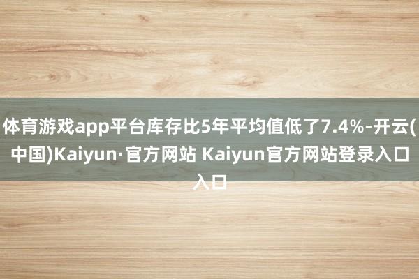 体育游戏app平台库存比5年平均值低了7.4%-开云(中国)Kaiyun·官方网站 Kaiyun官方网站登录入口