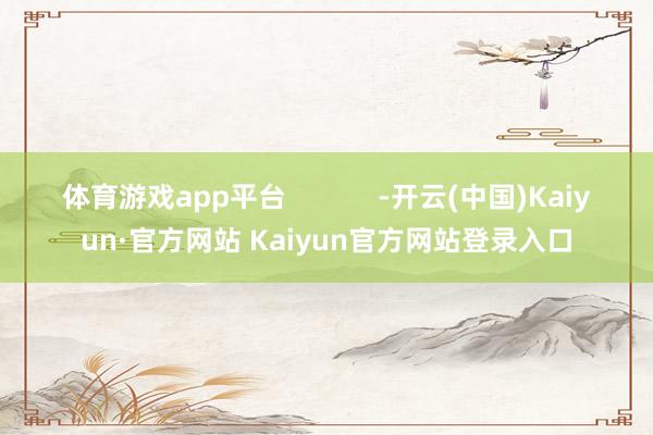 体育游戏app平台            -开云(中国)Kaiyun·官方网站 Kaiyun官方网站登录入口