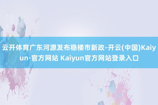 云开体育广东河源发布稳楼市新政-开云(中国)Kaiyun·官方网站 Kaiyun官方网站登录入口