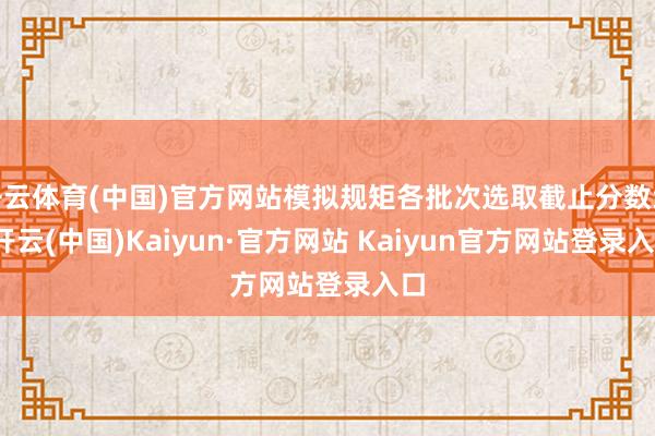 开云体育(中国)官方网站模拟规矩各批次选取截止分数线-开云(中国)Kaiyun·官方网站 Kaiyun官方网站登录入口