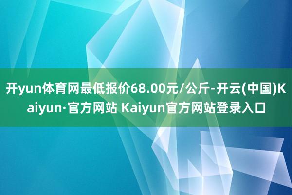 开yun体育网最低报价68.00元/公斤-开云(中国)Kaiyun·官方网站 Kaiyun官方网站登录入口