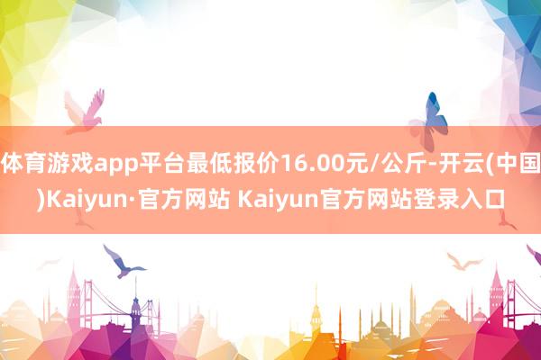 体育游戏app平台最低报价16.00元/公斤-开云(中国)Kaiyun·官方网站 Kaiyun官方网站登录入口