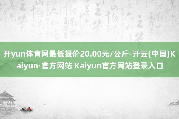 开yun体育网最低报价20.00元/公斤-开云(中国)Kaiyun·官方网站 Kaiyun官方网站登录入口