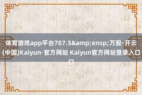 体育游戏app平台787.5 万股-开云(中国)Kaiyun·官方网站 Kaiyun官方网站登录入口