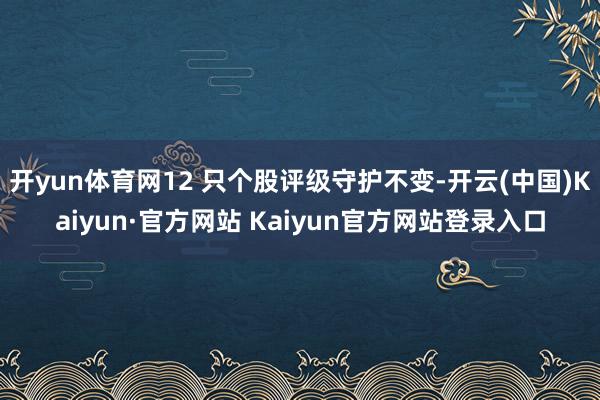 开yun体育网12 只个股评级守护不变-开云(中国)Kaiyun·官方网站 Kaiyun官方网站登录入口
