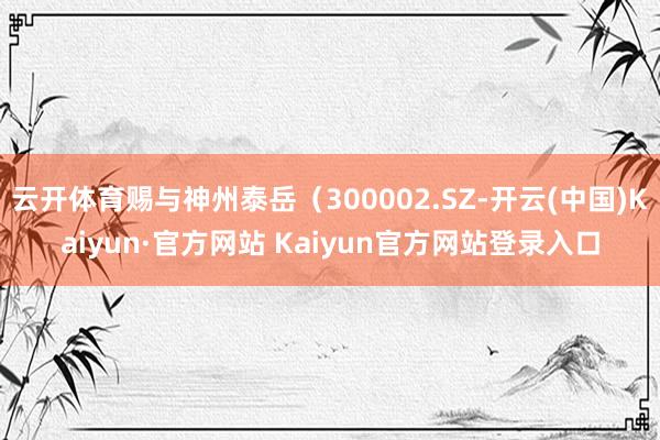 云开体育赐与神州泰岳（300002.SZ-开云(中国)Kaiyun·官方网站 Kaiyun官方网站登录入口