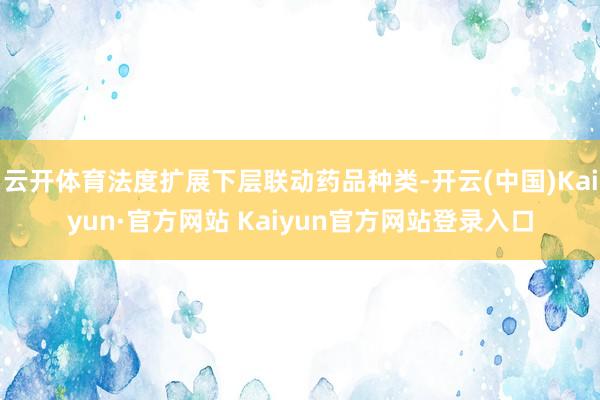 云开体育法度扩展下层联动药品种类-开云(中国)Kaiyun·官方网站 Kaiyun官方网站登录入口