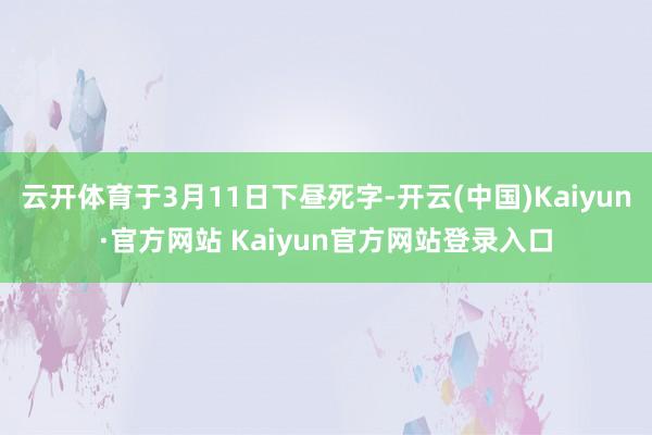 云开体育于3月11日下昼死字-开云(中国)Kaiyun·官方网站 Kaiyun官方网站登录入口