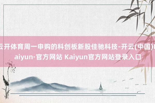 云开体育周一申购的科创板新股佳驰科技-开云(中国)Kaiyun·官方网站 Kaiyun官方网站登录入口