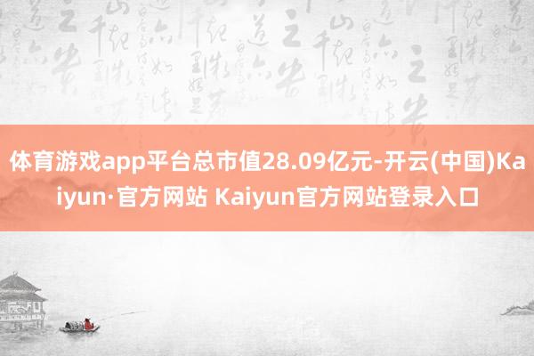 体育游戏app平台总市值28.09亿元-开云(中国)Kaiyun·官方网站 Kaiyun官方网站登录入口