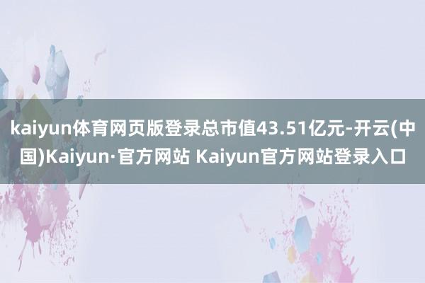 kaiyun体育网页版登录总市值43.51亿元-开云(中国)Kaiyun·官方网站 Kaiyun官方网站登录入口