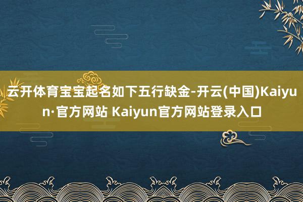 云开体育宝宝起名如下五行缺金-开云(中国)Kaiyun·官方网站 Kaiyun官方网站登录入口