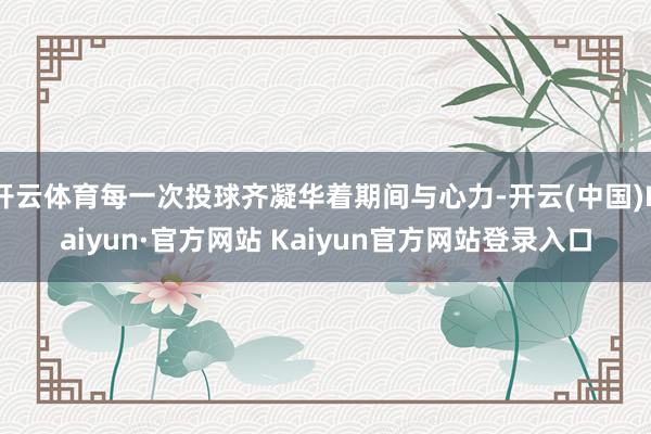 开云体育每一次投球齐凝华着期间与心力-开云(中国)Kaiyun·官方网站 Kaiyun官方网站登录入口